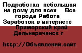 Подработка- небольшая на дому для всех. - Все города Работа » Заработок в интернете   . Приморский край,Дальнереченск г.